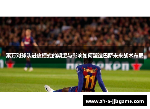 莱万对球队进攻模式的期望与影响如何塑造巴萨未来战术布局