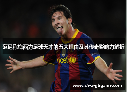 范尼称梅西为足球天才的五大理由及其传奇影响力解析