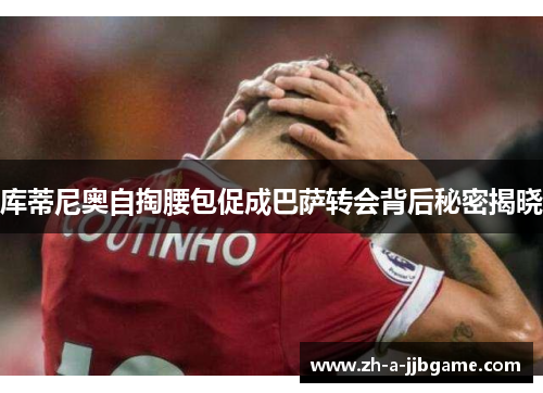 库蒂尼奥自掏腰包促成巴萨转会背后秘密揭晓