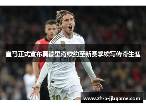 皇马正式宣布莫德里奇续约至新赛季续写传奇生涯